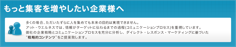 多くの場合、ただいたずらに人を集めても本来の目的は実現できません。アット・ウエルネスでは、情報がターゲットに伝わるまでの過程(コミュニケーションプロセス)を重視しています。御社の企業戦略とコミュニケーションプロセスを充分に分析し、ダイレクト・レスポンス・マーケティングに基づいた“戦略的コンテンツ”をご提案致します。