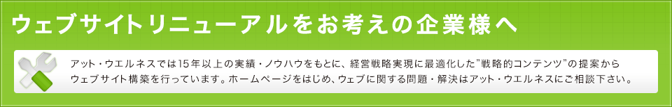 アット・ウエルネスでは15年以上の実績・ノウハウをもとに、経営戦略実現に最適化した”戦略的コンテンツ”の提案からウェブサイト構築を行っています。ホームページをはじめ、ウェブに関する問題・解決はアット・ウエルネスにご相談下さい。